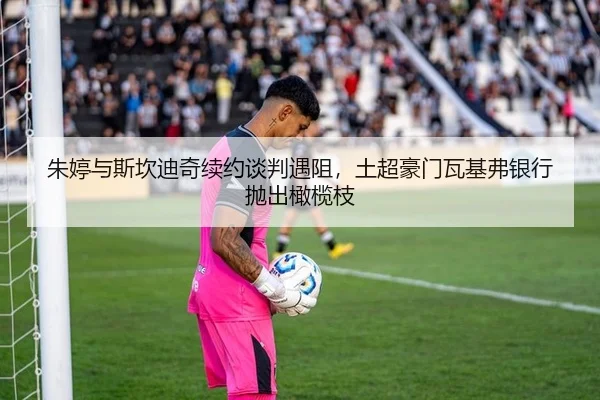 朱婷与斯坎迪奇续约谈判遇阻，土超豪门瓦基弗银行抛出橄榄枝