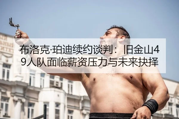 布洛克·珀迪续约谈判：旧金山49人队面临薪资压力与未来抉择